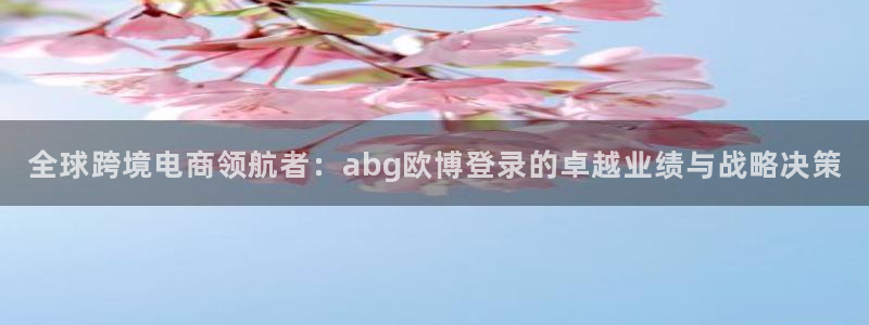 焦点娱乐2代理注册：全球跨境电商领航者：abg欧博登录的卓越业绩与战略决策