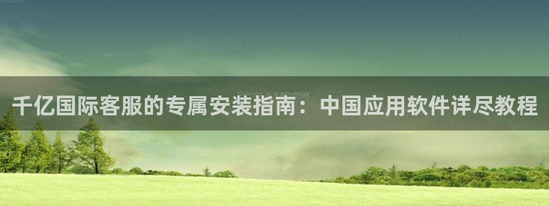 南宫焦点娱乐：千亿国际客服的专属安装指南：中国应用软件详尽教程